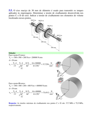 5.5. O eixo maciço de 30 mm de diâmetro é usado para transmitir os torques
aplicados às engrenagens. Determinar a tensão de cisalhamento desenvolvida nos
pontos C e D do eixo. Indicar a tensão de cisalhamento nos elementos de volume
localizados nesses pontos.
Solução:
Para o ponto C temos:
233
C
4
CC
C
C
mm
N
7256,37
)30(
20000016
d
T16
32
d
2
dT
J2
dT
mm30d
mm.N200000m.N200500300T
=
×π
×
=
π
=
π
==τ
=
==+−=
Para o ponto D temos:
233
D
4
DD
D
D
mm
N
4512,75
)30(
40000016
d
T16
32
d
2
dT
J2
dT
mm30d
mm.N400000m.N400200500300T
=
×π
×
=
π
=
π
==τ
=
==++−=
TC
TD
Resposta: As tensões máximas de cisalhamento nos pontos C e D são: 37,7 MPa e 75,5 MPa,
respectivamente.
 