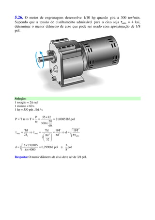 5.26. O motor de engrenagens desenvolve 1/10 hp quando gira a 300 rev/min.
Supondo que a tensão de cisalhamento admissível para o eixo seja τadm = 4 ksi,
determinar o menor diâmetro de eixo que pode ser usado com aproximação de 1/8
pol.
Solução:
1 rotação = 2π rad
1 minuto = 60 s
1 hp = 550 pés . lbf / s
pol
8
3
pol299067,0
4000
0085,2116
d
T16
d
d
T16
32
d
2
Td
J2
Td
pol.lbf0085,21
60
2
300
1255P
TTP
3
3
adm
34max
t
max
≅=
×π
×
=
πτ
=⇒
π
=





 π
=τ⇒=τ
=
π
×
×
=
ω
=⇒ω=
Resposta: O menor diâmetro de eixo deve ser de 3/8 pol.
 