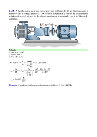 5.30. A bomba opera com um motor que tem potência de 85 W. Supondo que o
impulsor em B esteja girando a 150 rev/min, determinar a tensão de cisalhamento
máxima desenvolvida em A, localizada no eixo de transmissão que tem 20 mm de
diâmetro.
Solução:
1 rotação = 2π rad
1 minuto = 60 s
1 W = 1 N . m / s
2max
334max
t
max
mm
N
44492,3
20
27,541116
d
T16
32
d
2
Td
J2
Td
mm.N27,5411
60
2
150
85000P
TTP
=τ
×π
×
=
π
=





 π
=τ⇒=τ
=
π
×
=
ω
=⇒ω=
Resposta: A tensão de cisalhamento máxima desenvolvida em A é de 3,44 MPa.
 