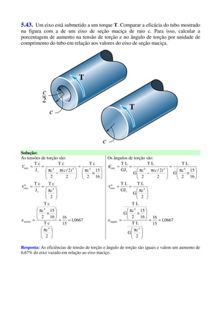 5.43. Um eixo está submetido a um torque T. Comparar a eficácia do tubo mostrado
na figura com a de um eixo de seção maciça de raio c. Para isso, calcular a
porcentagem de aumento na tensão de torção e no ângulo de torção por unidade de
comprimento do tubo em relação aos valores do eixo de seção maciça.
Solução:
As tensões de torção são: Os ângulos de torção são:
0667,1
15
16
2
c
cT
16
15
2
c
cT
e
2
c
cT
J
cT
16
15
2
c
cT
2
)2/c(
2
c
cT
J
cT
4
4
tensão
4
t
m
max
444
t
t
max
==





 π






×
π
=





 π
==τ






×
π
=





 π
−
π
==τ
0667,1
15
16
2
c
G
LT
16
15
2
c
G
LT
e
2
c
G
LT
GJ
LT
16
15
2
c
G
LT
2
)2/c(
2
c
G
LT
GJ
LT
4
4
ângulo
4
t
m
max
444
t
t
max
==





 π






×
π
=





 π
==τ






×
π
=





 π
−
π
==φ
Resposta: As eficiências de tensão de torção e ângulo de torção são iguais e valem um aumento de
6,67% do eixo vazado em relação ao eixo maciço.
 