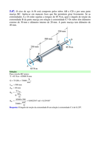 5.47. O eixo de aço A-36 está composto pelos tubos AB e CD e por uma parte
maciça BC. Apóia-se em mancais lisos que lhe permitem girar livremente. Se as
extremidades A e D estão sujeitas a torques de 85 N.m, qual o ângulo de torção da
extremidade B da parte maciça em relação à extremidade C? Os tubos têm diâmetro
externo de 30 mm e diâmetro interno de 20 mm. A parte maciça tem diâmetro de
40 mm.
Solução:
Para o trecho BC temos:
o
4BC
4
BC
BC
BC
BC
BC
2
129185,0rad0022547,0
32
40
75000
50085000
32
d
G
LT
mm40d
mm500L
mm
N
75000GPa75G
mm.N85000m.N85T
==
π
×
×
=φ
π
=φ
=
=
==
==
Resposta: O ângulo de torção da extremidade B em relação à extremidade C é de 0,129º.
 