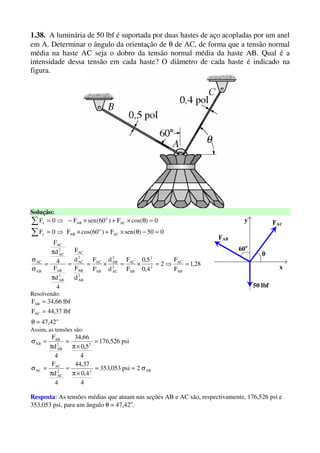 1.38. A luminária de 50 lbf é suportada por duas hastes de aço acopladas por um anel
em A. Determinar o ângulo da orientação de θ de AC, de forma que a tensão normal
média na haste AC seja o dobro da tensão normal média da haste AB. Qual é a
intensidade dessa tensão em cada haste? O diâmetro de cada haste é indicado na
figura.
Solução:
28,1
F
F
2
4,0
5,0
F
F
d
d
F
F
d
F
d
F
4
d
F
4
d
F
050)(senF)60cos(F0F
0)cos(F)60(senF0F
AB
AC
2
2
AB
AC
2
AC
2
AB
AB
AC
2
AB
AB
2
AC
AC
2
AB
AB
2
AC
AC
AB
AC
AC
o
ABy
AC
o
ABx
=⇒=×=×==
π
π
=
σ
σ
=−θ×+×⇒=
=θ×+×−⇒=
∑
∑
Resolvendo:
o
AC
AB
42,47
lbf37,44F
lbf66,34F
=θ
=
=
x
y
FAB
θθθθ
50 lbf
60o
FAC
Assim, as tensões são:
AB22
AC
AC
AC
22
AB
AB
AB
2psi053,353
4
4,0
37,44
4
d
F
psi526,176
4
5,0
66,34
4
d
F
σ==
×π
=
π
=σ
=
×π
=
π
=σ
Resposta: As tensões médias que atuam nas seções AB e AC são, respectivamente, 176,526 psi e
353,053 psi, para um ângulo θ = 47,42o
.
 
