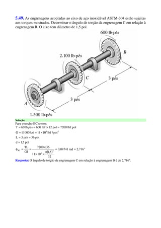 5.49. As engrenagens acopladas ao eixo de aço inoxidável ASTM-304 estão sujeitas
aos torques mostrados. Determinar o ângulo de torção da engrenagem C em relação à
engrenagem B. O eixo tem diâmetro de 1,5 pol.
Solução:
Para o trecho BC temos:
( )
o
4
6
BC
26
716,2rad04741,0
32
5,1
1011
367200
GJ
TL
pol5,1d
pol36pés3L
pol/lbf1011ksi11000G
pol.lbf7200pol12lbf600pés.lb60T
==
π
××
×
==φ
=
==
×==
=×==
Resposta: O ângulo de torção da engrenagem C em relação à engrenagem B é de 2,716º.
 
