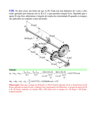 5.58. Os dois eixos são feitos de aço A-36. Cada um tem diâmetro de 1 pol, e eles
estão apoiados por mancais em A, B e C, o que permite rotação livre. Supondo que o
apoio D seja fixo, determinar o ângulo de torção da extremidade B quando os torques
são aplicados ao conjunto como mostrado.
Solução:
( ) ( )
o
BFFE
4
6
4
6
EHEHDHDH
EHDHE
1,53rad0,02666860,0177791
4
6
46
rad0,0177791
32
1
1011
301260
32
1
1011
101220
JG
LT
JG
LT
==×=φ=φ⇒φ=φ
=
×π
×
××
+
×π
×
××−
=+=φ+φ=φ
Observação: Note que o torque de 40 lb.pés (= 40×12 lb.pol) aplicado em G se transforma em 60
lb.pés aplicado no ponto E pois o diâmetro das engrenagens são diferentes. A reação de apoio em D
é de 20 lb.pés, portanto, os trechos DH e EH estão com os torques de –20 lb.pés e 60 lb.pés,
respectivamente.
 