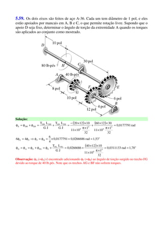 5.59. Os dois eixos são feitos de aço A-36. Cada um tem diâmetro de 1 pol, e eles
estão apoiados por mancais em A, B e C, o que permite rotação livre. Supondo que o
apoio D seja fixo, determinar o ângulo de torção da extremidade A quando os torques
são aplicados ao conjunto como mostrado.
Solução:
( ) ( )
( ) o
4
6
FGFG
EFGEAG
o
BFFE
4
6
4
6
EHEHDHDH
EHDHE
1,78rad0,0311133
32
1
1011
101240
0,0266686
JG
LT
1,53rad0,02666860,0177791
4
6
46
rad0,0177791
32
1
1011
301260
32
1
1011
101220
JG
LT
JG
LT
==
×π
×
××
+=+φ=φ+φ=φ=φ
==×=φ=φ⇒φ=φ
=
×π
×
××
+
×π
×
××−
=+=φ+φ=φ
Observação: φG (=φA) é encontrado adicionando φF (=φB) ao ângulo de torção surgido no trecho FG
devido ao torque de 40 lb.pés. Note que os trechos AG e BF não sofrem torques.
 