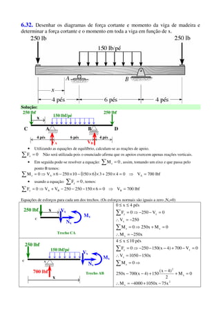 6.32. Desenhar os diagramas de força cortante e momento da viga de madeira e
determinar a força cortante e o momento em toda a viga em função de x.
Solução:
AC
250 lbf
4 pés
B
VA VB
x
6 pés
250 lbf
D
4 pés
150 lbf/pé
• Utilizando as equações de equilíbrio, calculam-se as reações de apoio.
∑ = 0Fx Não será utilizada pois o enunciado afirma que os apoios exercem apenas reações verticais.
• Em seguida pode-se resolver a equação: ∑ = 0Mz , assim, tomando um eixo z que passa pelo
ponto B temos:
( ) lbf700V0425036150102506V0M AAz =⇒=×+××−×−×⇒=∑
• usando a equação: ∑ = 0Fy , temos:
lbf700V06150250250VV0F BBAy =⇒=×−−−+⇒=∑
Equações de esforços para cada um dos trechos. (Os esforços normais são iguais a zero ,Nx=0)
C
250 lbf x
Mx
Nx
Vx
Trecho CA x250M
0Mx2500M
250V
0V2500F
pés4x0
x
xz
x
xy
−=∴
=+⇒=
−=∴
=−−⇒=
≤≤
∑
∑
C
700 lbf
x
Mx
Nx
Vx
Trecho AB
A
250 lbf
150 lbf/pé
2
x
x
2
z
x
xy
x75x10504000M
0M
2
)4x(
150)4x(700x250
0M
x1501050V
0V700)4x(1502500F
pés10x4
−+−=∴
=+
−
+−−
⇒=
−=∴
=−+−−−⇒=
≤≤
∑
∑
 