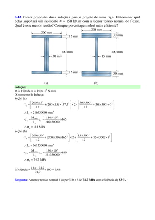 6.42 Foram propostas duas soluções para o projeto de uma viga. Determinar qual
delas suportará um momento M = 150 kN.m com a menor tensão normal de flexão.
Qual é essa menor tensão? Com que porcentagem ele é mais eficiente?
Solução:
M = 150 kN.m = 150×106
N.mm
O momento de Inércia:
Seção (a)
MPa114
165
216450000
10150
c
I
M
mm216450000I
0)30030(
12
30030
25,157)15200(
12
15200
I
a
6
a
a
max
a
4
a
2
3
2
3
a
=σ∴
×
×
==σ
=∴






××+
×
+×





××+
×
=
Seção (b)
MPa7,74
180
361350000
10150
c
I
M
mm361350000I
0)30015(
12
30015
2165)30200(
12
30200
I
b
6
b
b
max
b
4
b
2
3
2
3
b
=σ∴
×
×
==σ
=∴






××+
×
+×





××+
×
=
Eficiência = %53100
7,74
7,74114
=×
−
Resposta: A menor tensão normal é do perfil b e é de 74,7 MPa com eficiência de 53%.
 