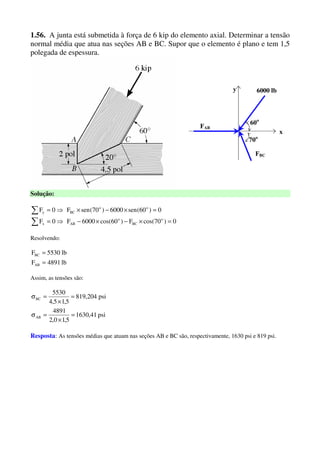 1.56. A junta está submetida à força de 6 kip do elemento axial. Determinar a tensão
normal média que atua nas seções AB e BC. Supor que o elemento é plano e tem 1,5
polegada de espessura.
x
y 6000 lb
FAB
60o
FBC
70o
Solução:
0)70cos(F)60cos(6000F0F
0)60(sen6000)70(senF0F
o
BC
o
ABx
oo
BCy
=×−×−⇒=
=×−×⇒=
∑
∑
Resolvendo:
lb4891F
lb5530F
AB
BC
=
=
Assim, as tensões são:
psi41,1630
5,10,2
4891
psi204,819
5,15,4
5530
AB
BC
=
×
=σ
=
×
=σ
Resposta: As tensões médias que atuam nas seções AB e BC são, respectivamente, 1630 psi e 819 psi.
 