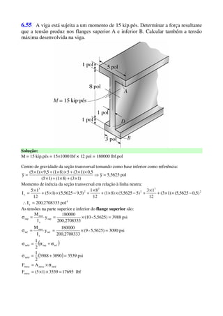 6.55 A viga está sujeita a um momento de 15 kip.pés. Determinar a força resultante
que a tensão produz nos flanges superior A e inferior B. Calcular também a tensão
máxima desenvolvida na viga.
Solução:
M = 15 kip.pés = 15×1000 lbf × 12 pol = 180000 lbf.pol
Centro de gravidade da seção transversal tomando como base inferior como referência:
pol5,5625y
)13()81()15(
5,0)13(5)81(5,9)15(
y =⇒
×+×+×
××+××+××
=
Momento de inércia da seção transversal em relação à linha neutra:
4
x
2
3
2
3
2
3
x
pol3200,270833I
)5,05625,5()13(
12
13
)55625,5()81(
12
81
)5,95625,5()15(
12
15
I
=∴
−××+
×
+−××+
×
+−××+
×
=
As tensões na parte superior e inferior do flange superior são:
( )
( )
lbf176953539)15(F
AF
psi353930903988
2
1
2
1
psi3090)5,5625-(9
3200,270833
180000
y
I
M
psi3988)5,5625-(10
3200,270833
180000
y
I
M
mesa
médmesamesa
méd
infsupméd
inf
x
max
inf
sup
x
max
sup
=××=
σ×=
=+=σ
σ+σ=σ
=×==σ
=×==σ
 