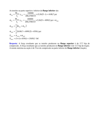 As tensões na parte superior e inferior do flange inferior são:
( )
( )
lbf3,136501,4550)13(F
AF
psi1,45505,49997,4100
2
1
2
1
psi5,49995,5625
3200,270833
180000
y
I
M
psi7,4100)1-(5,5625
3200,270833
180000
y
I
M
mesa
médmesamesa
méd
infsupméd
maxinf
x
max
inf
sup
x
max
sup
=××=
σ×=
=+=σ
σ+σ=σ
σ==×==σ
=×==σ
Resposta: A força resultante que as tensões produzem no flange superior é de 17,7 kip de
compressão. A força resultante que as tensões produzem no flange inferior é de 13,7 kip de tração.
A tensão máxima na seção é de 5 ksi de compressão na parte inferior do flange inferior (tração).
 