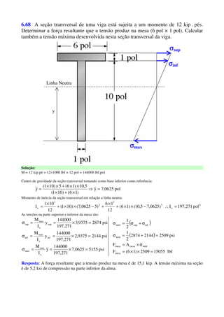 6.68 A seção transversal de uma viga está sujeita a um momento de 12 kip . pés.
Determinar a força resultante que a tensão produz na mesa (6 pol × 1 pol). Calcular
também a tensão máxima desenvolvida nesta seção transversal da viga.
Linha Neutra
y
σσσσsup
σσσσinf
σσσσmax
Solução:
M = 12 kip.pé = 12×1000 lbf × 12 pol = 144000 lbf.pol
Centro de gravidade da seção transversal tomando como base inferior como referência:
pol0625,7y
)16()101(
5,10)16(5)101(
y =⇒
×+×
××+××
=
Momento de inércia da seção transversal em relação a linha neutra:
4
x
2
3
2
3
x pol271,197I)0625,75,10()16(
12
16
)50625,7()101(
12
101
I =∴−××+
×
+−××+
×
=
As tensões na parte superior e inferior da mesa são:
psi51550625,7
271,197
144000
y
I
M
psi21449375,2
271,197
144000
y
I
M
psi28749375,3
271,197
144000
y
I
M
x
max
max
inf
x
max
inf
sup
x
max
sup
=×==σ
=×==σ
=×==σ ( )
( )
lbf150552509)16(F
AF
psi250921442874
2
1
2
1
mesa
médmesamesa
méd
infsupméd
=××=
σ×=
=+=σ
σ+σ=σ
Resposta: A força resultante que a tensão produz na mesa é de 15,1 kip. A tensão máxima na seção
é de 5,2 ksi de compressão na parte inferior da alma.
 