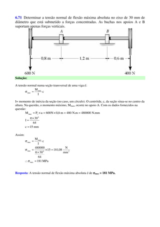 6.71 Determinar a tensão normal de flexão máxima absoluta no eixo de 30 mm de
diâmetro que está submetido a forças concentradas. As buchas nos apoios A e B
suportam apenas forças verticais.
Solução:
A tensão normal numa seção transversal de uma viga é:
c
I
Mmax
max =σ
I= momento de inércia da seção (no caso, um círculo). O centróide, c, da seção situa-se no centro da
altura. Na questão, o momento máximo, Mmax, ocorre no apoio A. Com os dados fornecidos na
questão:
mm15c
64
30
I
mm.N480000m.N480m8,0N600aPM
4
1max
=
×π
=
==×=×=
Assim:
MPa181
mm
N
08,18115
64
30
480000
c
I
M
max
24max
max
max
=σ∴
=×
×π
=σ
=σ
Resposta: A tensão normal de flexão máxima absoluta é de σσσσmax = 181 MPa.
 