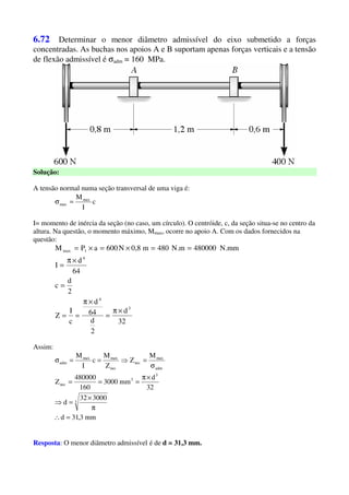 6.72 Determinar o menor diâmetro admissível do eixo submetido a forças
concentradas. As buchas nos apoios A e B suportam apenas forças verticais e a tensão
de flexão admissível é σadm = 160 MPa.
Solução:
A tensão normal numa seção transversal de uma viga é:
c
I
Mmax
max =σ
I= momento de inércia da seção (no caso, um círculo). O centróide, c, da seção situa-se no centro da
altura. Na questão, o momento máximo, Mmax, ocorre no apoio A. Com os dados fornecidos na
questão:
32
d
2
d
64
d
c
I
Z
2
d
c
64
d
I
mm.N480000m.N480m8,0N600aPM
3
4
4
1max
×π
=
×π
==
=
×π
=
==×=×=
Assim:
mm3,31d
300032
d
32
d
mm3000
160
480000
Z
M
Z
Z
M
c
I
M
3
3
3
nec
adm
max
nec
nec
maxmax
adm
=∴
π
×
=⇒
×π
===
σ
=⇒==σ
Resposta: O menor diâmetro admissível é de d = 31,3 mm.
 
