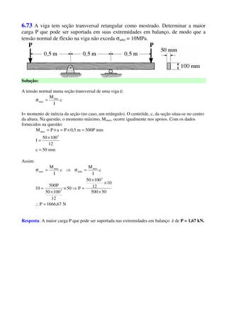 6.73 A viga tem seção transversal retangular como mostrado. Determinar a maior
carga P que pode ser suportada em suas extremidades em balanço, de modo que a
tensão normal de flexão na viga não exceda σadm = 10MPa.
Solução:
A tensão normal numa seção transversal de uma viga é:
c
I
Mmax
max =σ
I= momento de inércia da seção (no caso, um retângulo). O centróide, c, da seção situa-se no centro
da altura. Na questão, o momento máximo, Mmax, ocorre igualmente nos apoios. Com os dados
fornecidos na questão:
mm50c
12
10050
I
mmP500m5,0PaPM
3
max
=
×
=
=×=×=
Assim:
N67,1666P
50500
10
12
10050
P50
12
10050
P500
10
c
I
M
c
I
M
3
3
max
adm
max
max
=∴
×
×
×
=⇒×
×
=
=σ⇒=σ
Resposta: A maior carga P que pode ser suportada nas extremidades em balanço é de P = 1,67 kN.
 