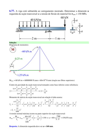 6.77. A viga está submetida ao carregamento mostrado. Determinar a dimensão a
requerida da seção transversal se a tensão de flexão do material for σadm = 150 MPa.
Solução:
Diagrama de momentos:
M
–60 kN.m
1,25 kN.m
0,25 m
Mmax = 60 kN.m = 60000000 N.mm = 60×106
N.mm (tração nas fibras superiores)
Centro de gravidade da seção transversal tomando como base inferior como referência:
a
12
5
y
)a
3
2
a
2
1
()a
3
1
a(
a
3
2
)a
3
2
a
2
1
(a
6
1
)a
3
1
a(
y =⇒
×+×
××+××
=
Momento de inércia da seção transversal em relação à linha neutra:
4
x
2
3
2
3
x
a
648
37
I
a
3
2
a
12
5
a
3
2
a
2
1
12
a
3
2
a
2
1
a
6
1
a
12
5
a
3
1
a
12
a
3
1
a
I
=∴






−×





×+






×
+





−×





×+






×
=
A tensão normal máxima ocorre na parte superior da seção transversal:
mm876,159
37
700
60a150a
12
5
a
a
648
37
1060
y
I
M 3
4
6
sup
x
max
sup =×=⇒=





−×
×
==σ
Resposta: A dimensão requerida deve ser a = 160 mm.
 