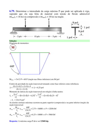 6.79. Determinar a intensidade da carga máxima P que pode ser aplicada à viga,
supondo que ela seja feita de material com tensão de flexão admissível
(σadm)c = 16 ksi na compressão e (σadm)t = 18 ksi na tração.
Solução:
Diagrama de momentos:
M
60P
Mmax = 5×12 P = 60 P (tração nas fibras inferiores) em lbf.pol
Centro de gravidade da seção transversal tomando como base inferior como referência:
pol25,6y
)81()18(
4)81(5,8)18(
y =⇒
×+×
××+××
=
Momento de inércia da seção transversal em relação à linha neutra:
( ) ( ) ( ) ( )
4
x
2
3
2
3
x
pol33,124I
425,681
12
81
25,65,818
12
18
I
=∴
−××+
×
+−××+
×
=
As tensões normais máximas ocorrem na parte superior (compressão) e na parte inferior (tração) da
seção transversal:
lbf5968P1800025,6
33,124
P60
y
I
M
lbf12056P1600075,2
33,124
P60
y
I
M
sup
x
max
inf
sup
x
max
sup
=⇒=×==σ
=⇒=×==σ
Resposta: A máxima carga P deve ser 5,968 kip.
 