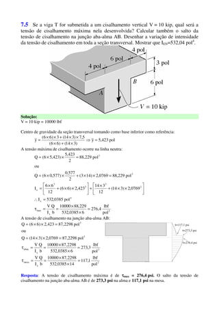 7.5 Se a viga T for submetida a um cisalhamento vertical V = 10 kip, qual será a
tensão de cisalhamento máxima nela desenvolvida? Calcular também o salto da
tensão de cisalhamento na junção aba-alma AB. Desenhar a variação de intensidade
da tensão de cisalhamento em toda a seção transversal. Mostrar que IEN=532,04 pol4
.
Solução:
V = 10 kip = 10000 lbf
Centro de gravidade da seção transversal tomando como base inferior como referência:
pol423,5y
)314()66(
5,7)314(3)66(
y =⇒
×+×
××+××
=
A tensão máxima de cisalhamento ocorre na linha neutra:
2
x
max
4
x
2
3
2
3
x
3
3
pol
lbf
4,276
60385,532
229,8810000
bI
QV
pol0385,532I
0769,2)314(
12
314
423,2)66(
12
66
I
pol229,880769,2)143(
2
577,0
)577,06(Q
ou
pol229,88
2
423,5
)423,56(Q
=
×
×
==τ
=∴






××+
×
+





××+
×
=
=××+××=
=××=
A tensão de cisalhamento na junção aba-alma AB:
2
x
mesa
2
x
alma
3
3
pol
lbf
1,117
140385,532
2298,8710000
bI
QV
pol
lbf
3,273
60385,532
2298,8710000
bI
QV
pol2298,870769,2)314(Q
ou
pol2298,87423,2)66(Q
=
×
×
==τ
=
×
×
==τ
=××=
=××= τ=117,1 psi
τ=273,3 psi
τ=276,4 psi
Resposta: A tensão de cisalhamento máxima é de ττττmax = 276,4 psi. O salto da tensão de
cisalhamento na junção aba-alma AB é de 273,3 psi na alma e 117,1 psi na mesa.
 