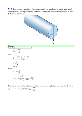 7.15 Determinar a tensão de cisalhamento máxima no eixo com seção transversal
circular de raio r e sujeito à força cortante V. Expressar a resposta em termos da área
A da seção transversal.
Solução:
A tensão de cisalhamento máxima é:
bI
QV
x
max =τ
onde:
r2b
4
r
I
3
r2
3
r4
2
r
Q
4
x
32
=
π
=
=





π
×




 π
=
Assim:
A3
V4
r3
V4
r2
4
r
3
r2
V
bI
QV
24
3
max
x
max
=
π
=
π
=τ⇒
=τ
Resposta: A tensão de cisalhamento máxima no eixo com seção transversal circular de raio r e
sujeito à força cortante V é de
A3
V4
max =τ .
 