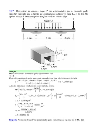 7.17 Determinar as maiores forças P nas extremidades que o elemento pode
suportar, supondo que a tensão de cisalhamento admissível seja τadm = 10 ksi. Os
apoios em A e B exercem apenas reações verticais sobre a viga.
Solução:
O máximo cortante ocorre nos apoios igualmente e é de:
PV =
Centro de gravidade da seção transversal tomando como base inferior como referência:
pol34091,2y
)5,16()5,25,1()5,25,1(
25,3)5,16(25,1)5,25,1(25,1)5,25,1(
y =⇒
×+×+×
××+××+××
=
A tensão máxima de cisalhamento ocorre na linha neutra:
( ) ( )
lbf6,80138P
21978,8
39574,2110000
P
pol
lbf
10000
39574,21
21978,8P
bI
QV
pol9574,21I
34091,225,3)5,16(
12
5,16
225,134091,2)5,25,1(
12
5,25,1
I
pol21978,82
2
34091,2
)34091,25,1(Q
2
x
4
x
2
3
2
3
x
3
=∴
××
=⇒
=
×
×
==τ
=∴






−××+
×
+×





−××+
×
=
=×





××=
Resposta: As maiores forças P nas extremidades que o elemento pode suportar são de 80,1 kip.
 