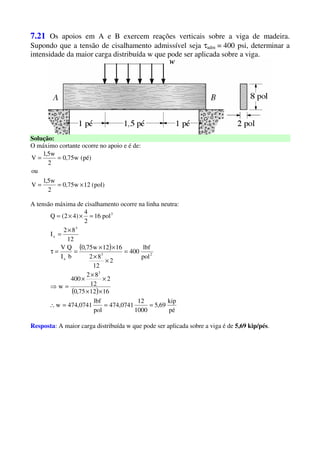 7.21 Os apoios em A e B exercem reações verticais sobre a viga de madeira.
Supondo que a tensão de cisalhamento admissível seja τadm = 400 psi, determinar a
intensidade da maior carga distribuída w que pode ser aplicada sobre a viga.
Solução:
O máximo cortante ocorre no apoio e é de:
)pol(12w75,0
2
w5,1
V
ou
)pé(w75,0
2
w5,1
V
×==
==
A tensão máxima de cisalhamento ocorre na linha neutra:
( )
( )
pé
kip
69,5
1000
12
474,0741
pol
lbf
474,0741w
161275,0
2
12
82
400
w
pol
lbf
400
2
12
82
1612w75,0
bI
QV
12
82
I
pol16
2
4
)42(Q
3
23
x
3
x
3
===∴
××
×
×
×
=⇒
=
×
×
××
==τ
×
=
=××=
Resposta: A maior carga distribuída w que pode ser aplicada sobre a viga é de 5,69 kip/pés.
 