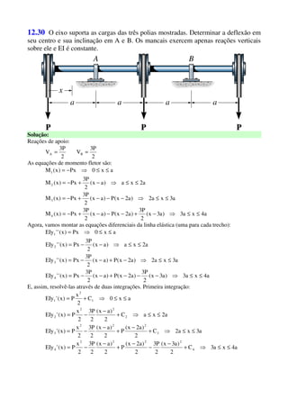 12.30 O eixo suporta as cargas das três polias mostradas. Determinar a deflexão em
seu centro e sua inclinação em A e B. Os mancais exercem apenas reações verticais
sobre ele e EI é constante.
Solução:
Reações de apoio:
2
P3
V
2
P3
V BA ==
As equações de momento fletor são:
a4xa3)a3x(
2
P3
)a2x(P)ax(
2
P3
Px)x(M
a3xa2)a2x(P)ax(
2
P3
Px)x(M
a2xa)ax(
2
P3
Px)x(M
ax0Px)x(M
4
3
2
1
≤≤⇒−+−−−+−=
≤≤⇒−−−+−=
≤≤⇒−+−=
≤≤⇒−=
Agora, vamos montar as equações diferenciais da linha elástica (uma para cada trecho):
a4xa3)a3x(
2
P3
)a2x(P)ax(
2
P3
Px)x(''EIy
a3xa2)a2x(P)ax(
2
P3
Px)x(''EIy
a2xa)ax(
2
P3
Px)x(''EIy
ax0Px)x(''EIy
4
3
2
1
≤≤⇒−−−+−−=
≤≤⇒−+−−=
≤≤⇒−−=
≤≤⇒=
E, assim, resolvê-las através de duas integrações. Primeira integração:
a4xa3C
2
)a3x(
2
P3
2
)a2x(
P
2
)ax(
2
P3
2
x
P)x('EIy
a3xa2C
2
)a2x(
P
2
)ax(
2
P3
2
x
P)x('EIy
a2xaC
2
)ax(
2
P3
2
x
P)x('EIy
ax0C
2
x
P)x('EIy
4
2222
4
3
222
3
2
22
2
1
2
1
≤≤⇒+
−
−
−
+
−
−=
≤≤⇒+
−
+
−
−=
≤≤⇒+
−
−=
≤≤⇒+=
 