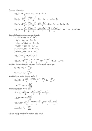 Segunda integração:
a4xa3CxC
6
)a3x(
2
P3
6
)a2x(
P
6
)ax(
2
P3
6
x
P)x(EIy
a3xa2CxC
6
)a2x(
P
6
)ax(
2
P3
6
x
P)x(EIy
a2xaCxC
6
)ax(
2
P3
6
x
P)x(EIy
ax0CxC
6
x
P)x(EIy
84
3333
4
73
333
3
62
33
2
51
3
1
≤≤⇒++
−
−
−
+
−
−=
≤≤⇒++
−
+
−
−=
≤≤⇒++
−
−=
≤≤⇒++=
As condições de contorno para a viga são:
8743
4343
7632
3232
6521
2121
CC)a3(y)a3(y
CC)a3('y)a3('y
CC)a2(y)a2(y
CC)a2('y)a2('y
CC)a(y)a(y
CC)a('y)a('y
=⇒=
=⇒=
=⇒=
=⇒=
=⇒=
=⇒=
0Ca3C
6
)a2a3(
P
6
)aa3(
2
P3
6
)a3(
P)a3(EIy
0CaC
6
a
P)a(EIy
73
333
3
51
3
1
=++
−
+
−
−=
=++=
das duas últimas equações (fazendo C1=C3 e C5=C7) vem que:
3
654
2
321
a
12
P13
CCC
a
4
P5
CCC
===
−===
A deflexão no centro (centro, x=2a) é:
EI3
Pa
y)a2(y
a
12
P13
a2
4
Pa5
6
)aa2(
2
P3
6
)a2(
P)a2(EIy
3
a22
3
233
2
−==∴
+−
−
−=
As inclinações em A e B são:
EI4
Pa3
)a('y
4
Pa3
4
Pa5
2
Pa
C
2
a
P)a('yEI
2
A1
222
1
2
1
−=θ=∴
−=−=+=
EI4
Pa3
)a3('y
4
Pa5
2
)a2a3(
P
2
)aa3(
2
P3
2
)a3(
P)a3('EIy
2
B3
2222
3
=θ=∴
−
−
+
−
−=
Obs.: o eixo y positivo foi adotado para baixo.
 