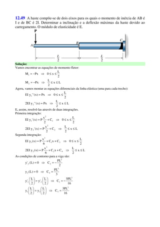 12.49 A haste compõe-se de dois eixos para os quais o momento de inércia de AB é
I e de BC é 2I. Determinar a inclinação e a deflexão máximas da haste devido ao
carregamento. O módulo de elasticidade é E.
Solução:
Vamos encontrar as equações de momento fletor:
Lx
2
L
PxM
2
L
x0PxM
2
1
≤≤⇒−=
≤≤⇒−=
Agora, vamos montar as equações diferenciais da linha elástica (uma para cada trecho):
Lx
2
L
Px)x(''yEI2
2
L
x0Px)x(''yEI
2
1
≤≤⇒=
≤≤⇒=
E, assim, resolvê-las através de duas integrações.
Primeira integração:
Lx
2
L
C
2
x
P)x('yEI2
2
L
x0C
2
x
P)x('yEI
2
2
2
1
2
1
≤≤⇒+=
≤≤⇒+=
Segunda integração:
Lx
2
L
CxC
6
x
P)x(yEI2
2
L
x0CxC
6
x
P)x(yEI
42
3
2
31
3
1
≤≤⇒++=
≤≤⇒++=
As condições de contorno para a viga são:
16
PL3
C
2
L
y
2
L
y
16
PL5
C
2
L
'y
2
L
'y
3
PL
C0)L(y
2
PL
C0)L('y
3
321
2
121
3
42
2
22
=⇒





=





−=⇒





=





=⇒=
−=⇒=
 