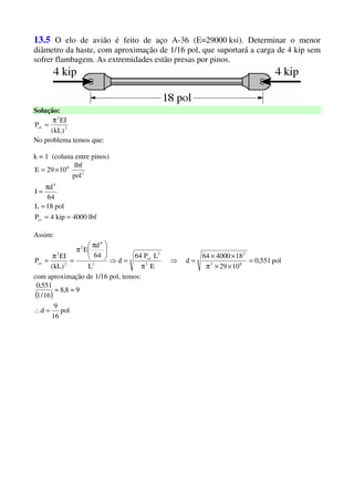 13.5 O elo de avião é feito de aço A-36 (E=29000 ksi). Determinar o menor
diâmetro da haste, com aproximação de 1/16 pol, que suportará a carga de 4 kip sem
sofrer flambagem. As extremidades estão presas por pinos.
Solução:
2
2
cr
)kL(
EI
P
π
=
No problema temos que:
k = 1 (coluna entre pinos)
lbf4000kip4P
pol18L
64
d
I
pol
lbf
1029E
cr
4
2
6
==
=
π
=
×=
Assim:
pol551,0
1029
18400064
d
E
LP64
d
L
64
d
E
)kL(
EI
P 4
63
2
4
3
2
cr
2
4
2
2
2
cr =
××π
××
=⇒
π
=⇒





 π
π
=
π
=
com aproximação de 1/16 pol, temos:
( )
pol
16
9
d
98,8
16/1
551,0
=∴
≈≈
 