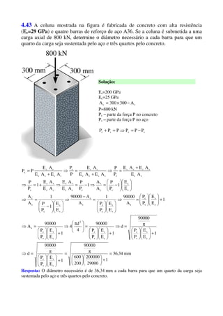 4.43 A coluna mostrada na figura é fabricada de concreto com alta resistência
(Ec=29 GPa) e quatro barras de reforço de aço A36. Se a coluna é submetida a uma
carga axial de 800 kN, determine o diâmetro necessário a cada barra para que um
quarto da carga seja sustentada pelo aço e três quartos pelo concreto.
Solução:
Es=200 GPa
Ec=25 GPa
sc A300300A −×=
P=800 kN
Pc – parte da força P no concreto
Ps – parte da força P no aço
scsc PPPPPP −=⇒=+
mm34,36
1
29000
200000
200
600
90000
1
E
E
P
P
90000
d
1
E
E
P
P
90000
d
1
E
E
P
P
90000
4
d
4
1
E
E
P
P
90000
A
1
E
E
P
P
A
90000
E
E
P
P
1
A
A90000
E
E
1
P
P
1
A
A
E
E
1
P
P
A
A
1
P
P
AE
AE
AE
AE
1
P
P
AE
AEAE
P
P
AEAE
AE
P
P
AEAE
AE
PP
c
s
s
c
c
s
s
c
c
s
s
c
2
c
s
s
c
s
c
s
s
c
s
s
c
c
ss
s
s
c
c
s
c
s
c
cc
s
ccc
ss
cc
ss
c
cc
sscc
csscc
ccc
sscc
cc
c
=
+











π=
+











π=⇒
+











π=⇒
+











=




 π
⇒
+











=⇒
+











=⇒












=
−
⇒












−
=⇒












−=⇒−=⇒+=⇒
+
=⇒
+
=⇒
+
=
Resposta: O diâmetro necessário é de 36,34 mm a cada barra para que um quarto da carga seja
sustentada pelo aço e três quartos pelo concreto.
 