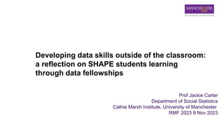 Developing data skills outside of the classroom:
a reflection on SHAPE students learning
through data fellowships
Prof Jackie Carter
Department of Social Statistics
Cathie Marsh Institute, University of Manchester
RMF 2023 9 Nov 2023
 
