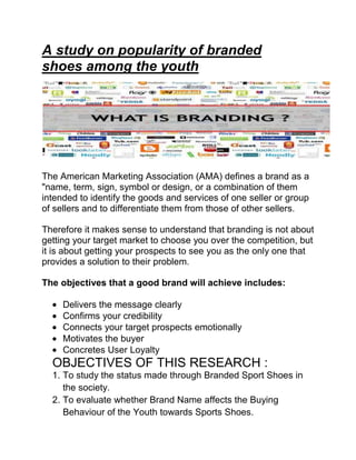 A study on popularity of branded
shoes among the youth

The American Marketing Association (AMA) defines a brand as a
"name, term, sign, symbol or design, or a combination of them
intended to identify the goods and services of one seller or group
of sellers and to differentiate them from those of other sellers.
Therefore it makes sense to understand that branding is not about
getting your target market to choose you over the competition, but
it is about getting your prospects to see you as the only one that
provides a solution to their problem.
The objectives that a good brand will achieve includes:
Delivers the message clearly
Confirms your credibility
Connects your target prospects emotionally
Motivates the buyer
Concretes User Loyalty

OBJECTIVES OF THIS RESEARCH :
1. To study the status made through Branded Sport Shoes in
the society.
2. To evaluate whether Brand Name affects the Buying
Behaviour of the Youth towards Sports Shoes.

 