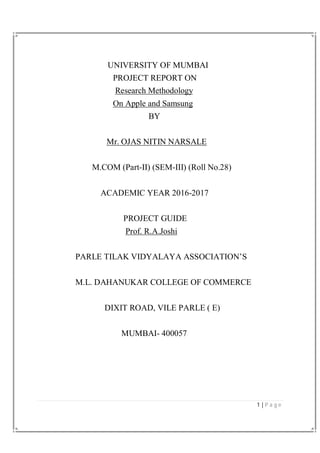 1 | P a g e
UNIVERSITY OF MUMBAI
PROJECT REPORT ON
Research Methodology
On Apple and Samsung
BY
Mr. OJAS NITIN NARSALE
M.COM (Part-II) (SEM-III) (Roll No.28)
ACADEMIC YEAR 2016-2017
PROJECT GUIDE
Prof. R.A.Joshi
PARLE TILAK VIDYALAYA ASSOCIATION’S
M.L. DAHANUKAR COLLEGE OF COMMERCE
DIXIT ROAD, VILE PARLE ( E)
MUMBAI- 400057
 