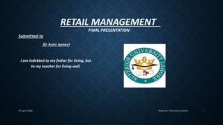 RETAIL MANAGEMENT
FINAL PRESENTATION
Superior University Lahore
10 april 2022 1
Submitted to
Sir Asim Jameel
I am indebted to my father for living, but
to my teacher for living well.
 