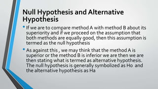 Null Hypothesis and Alternative
Hypothesis
•If we are to compare methodA with method B about its
superiority and if we proceed on the assumption that
both methods are equally good, then this assumption is
termed as the null hypothesis
•As against this , we may think that the methodA is
superior or the method B is inferior we are then we are
then stating what is termed as alternative hypothesis.
The null hypothesis is generally symbolized as H0 and
the alternative hypothesis as Ha
 