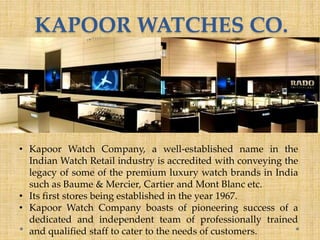 KAPOOR WATCHES CO.
• Kapoor Watch Company, a well-established name in the
Indian Watch Retail industry is accredited with conveying the
legacy of some of the premium luxury watch brands in India
such as Baume & Mercier, Cartier and Mont Blanc etc.
• Its first stores being established in the year 1967.
• Kapoor Watch Company boasts of pioneering success of a
dedicated and independent team of professionally trained
and qualified staff to cater to the needs of customers.
 