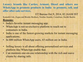 Luxury brands like Cartier, Armani, Diesel and others use
WhatsApp to promote products in India to promote, sell, and
offer after-sale-services.
ET Bureau Oct 9, 2014, 02.16AM IST
Kenneth Cole, Zegna and Brooks Brothers, Nordiac Kandie, Corneliani, Heel& Buckle
Reasons:
• India's favorite instant messaging app.
• WhatsApp is not-so-exclusive platform to reach out to
consumers in India.
• India is one of the fastest-growing markets for instant messaging
applications.
• In 600 million WhatsApp users, 65 million are in India.
• Selling luxury is all about offering personalised services and
platform like WhatsApp enable that.
• Can maintain one-on-one relationship with the rich and suave
clients by sharing info.
 