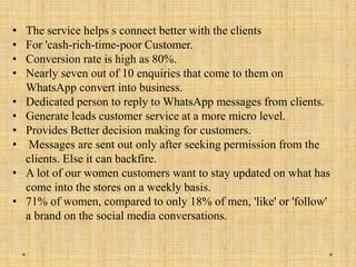• The service helps s connect better with the clients
• For 'cash-rich-time-poor Customer.
• Conversion rate is high as 80%.
• Nearly seven out of 10 enquiries that come to them on
WhatsApp convert into business.
• Dedicated person to reply to WhatsApp messages from clients.
• Generate leads customer service at a more micro level.
• Provides Better decision making for customers.
• Messages are sent out only after seeking permission from the
clients. Else it can backfire.
• A lot of our women customers want to stay updated on what has
come into the stores on a weekly basis.
• 71% of women, compared to only 18% of men, 'like' or 'follow'
a brand on the social media conversations.
 