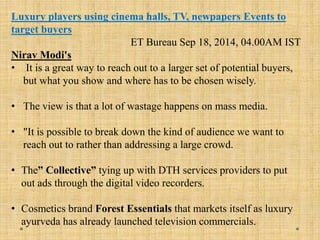 Luxury players using cinema halls, TV, newpapers Events to
target buyers
ET Bureau Sep 18, 2014, 04.00AM IST
Nirav Modi's
• It is a great way to reach out to a larger set of potential buyers,
but what you show and where has to be chosen wisely.
• The view is that a lot of wastage happens on mass media.
• "It is possible to break down the kind of audience we want to
reach out to rather than addressing a large crowd.
• The” Collective” tying up with DTH services providers to put
out ads through the digital video recorders.
• Cosmetics brand Forest Essentials that markets itself as luxury
ayurveda has already launched television commercials.
 