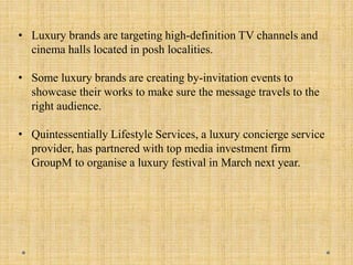 • Luxury brands are targeting high-definition TV channels and
cinema halls located in posh localities.
• Some luxury brands are creating by-invitation events to
showcase their works to make sure the message travels to the
right audience.
• Quintessentially Lifestyle Services, a luxury concierge service
provider, has partnered with top media investment firm
GroupM to organise a luxury festival in March next year.
 
