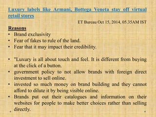 Luxury labels like Armani, Bottega Veneta stay off virtual
retail stores
ET Bureau Oct 15, 2014, 05.35AM IST
Reasons
• Brand exclusivity
• Fear of fakes to rule of the land.
• Fear that it may impact their credibility.
• "Luxury is all about touch and feel. It is different from buying
at the click of a button.
• government policy to not allow brands with foreign direct
investment to sell online.
• invested so much money on brand building and they cannot
afford to dilute it by being visible online.
• Brands put out their catalogues and information on their
websites for people to make better choices rather than selling
directly.
 