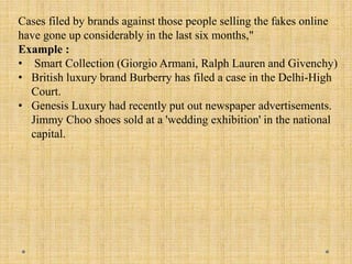 Cases filed by brands against those people selling the fakes online
have gone up considerably in the last six months,"
Example :
• Smart Collection (Giorgio Armani, Ralph Lauren and Givenchy)
• British luxury brand Burberry has filed a case in the Delhi-High
Court.
• Genesis Luxury had recently put out newspaper advertisements.
Jimmy Choo shoes sold at a 'wedding exhibition' in the national
capital.
 