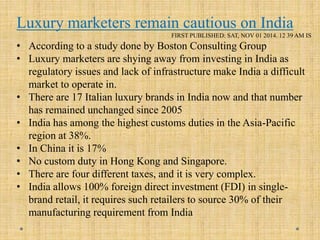 Luxury marketers remain cautious on India
FIRST PUBLISHED: SAT, NOV 01 2014. 12 39 AM IS
• According to a study done by Boston Consulting Group
• Luxury marketers are shying away from investing in India as
regulatory issues and lack of infrastructure make India a difficult
market to operate in.
• There are 17 Italian luxury brands in India now and that number
has remained unchanged since 2005
• India has among the highest customs duties in the Asia-Pacific
region at 38%.
• In China it is 17%
• No custom duty in Hong Kong and Singapore.
• There are four different taxes, and it is very complex.
• India allows 100% foreign direct investment (FDI) in single-
brand retail, it requires such retailers to source 30% of their
manufacturing requirement from India
 