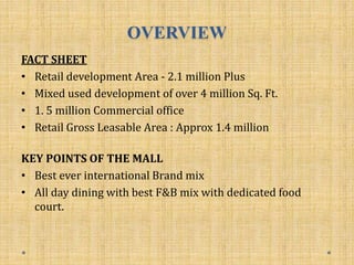 OVERVIEW
FACT SHEET
• Retail development Area - 2.1 million Plus
• Mixed used development of over 4 million Sq. Ft.
• 1. 5 million Commercial office
• Retail Gross Leasable Area : Approx 1.4 million
KEY POINTS OF THE MALL
• Best ever international Brand mix
• All day dining with best F&B mix with dedicated food
court.
 