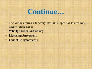 Continue…
• The various formats for entry into India open for International
luxury retailers are:
• Wholly Owned Subsidiary
• Licensing Agreement
• Franchise agreements
 