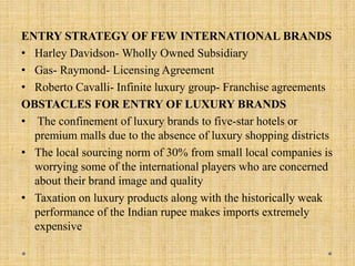 ENTRY STRATEGY OF FEW INTERNATIONAL BRANDS
• Harley Davidson- Wholly Owned Subsidiary
• Gas- Raymond- Licensing Agreement
• Roberto Cavalli- Infinite luxury group- Franchise agreements
OBSTACLES FOR ENTRY OF LUXURY BRANDS
• The confinement of luxury brands to five-star hotels or
premium malls due to the absence of luxury shopping districts
• The local sourcing norm of 30% from small local companies is
worrying some of the international players who are concerned
about their brand image and quality
• Taxation on luxury products along with the historically weak
performance of the Indian rupee makes imports extremely
expensive
 