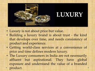 • Luxury is not about price but value.
• Building a luxury brand is about trust - the kind
that develops over time, and needs consistency of
product and experience.
• Getting world-class services at a convenience of
price and time defines modern luxury.
• The Luxury consumers in India are not necessarily
affluent but aspirational. They have global
exposure and understand the value of a branded
product.
LUXURY
 