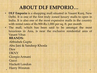 ABOUT DLF EMPORIO…
• DLF Emporio is a shopping mall situated in Vasant Kunj, New
Delhi. It is one of the first truly zoned luxury malls to open in
India. It is also one of the most expensive malls in the country
with rental rates of Rs.900-Rs.1,000 per sq. ft. per month
• The mall, which has been said to be amongst the most
luxurious in Asia, is near the exclusive residential area of
Vasant Vihar.
BRANDS:
Abhishek Gupta
Abu Jani & Sandeep Khosla
Dior
DKNY
Giorgio Armani
Gucci
Hackett London
Harry Winston
 