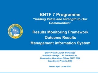 BNTF 7 Programme
 “Adding Value and Strength to Our
          Communities”

 Results Monitoring Framework
       Outcome Results
Management information System

          BNTF Project Launch Workshops
       Presenter: George L. W. Yearwood Jnr.
     Designation: Operations Officer, BNTF, SSD
            Department: Projects, CDB

              Period: April - June 2013
 