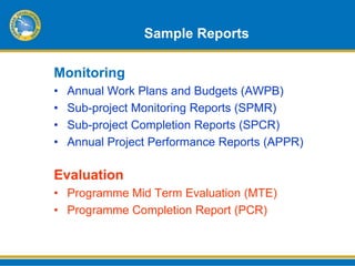 Sample Reports

Monitoring
•   Annual Work Plans and Budgets (AWPB)
•   Sub-project Monitoring Reports (SPMR)
•   Sub-project Completion Reports (SPCR)
•   Annual Project Performance Reports (APPR)

Evaluation
• Programme Mid Term Evaluation (MTE)
• Programme Completion Report (PCR)
 