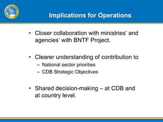 Implications for Operations

• Closer collaboration with ministries’ and
  agencies’ with BNTF Project.

• Clearer understanding of contribution to
   – National sector priorities
   – CDB Strategic Objectives


• Shared decision-making – at CDB and
  at country level.
 